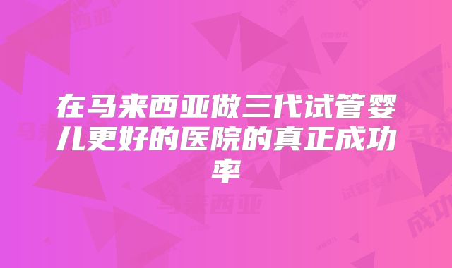 在马来西亚做三代试管婴儿更好的医院的真正成功率