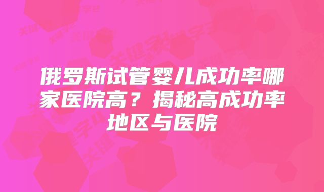 俄罗斯试管婴儿成功率哪家医院高？揭秘高成功率地区与医院