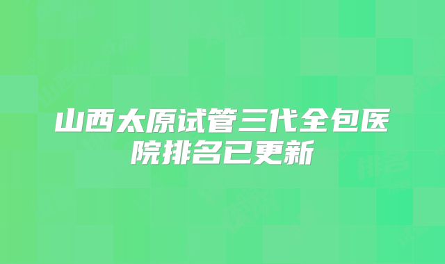 山西太原试管三代全包医院排名已更新