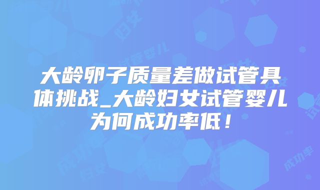 大龄卵子质量差做试管具体挑战_大龄妇女试管婴儿为何成功率低！