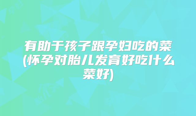 有助于孩子跟孕妇吃的菜(怀孕对胎儿发育好吃什么菜好)