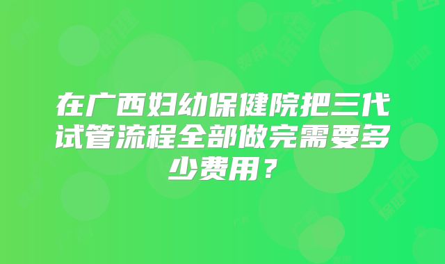 在广西妇幼保健院把三代试管流程全部做完需要多少费用？