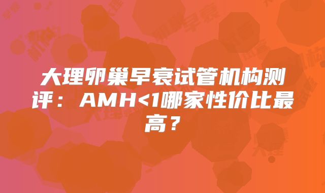 大理卵巢早衰试管机构测评:AMH<1哪家性价比最高?