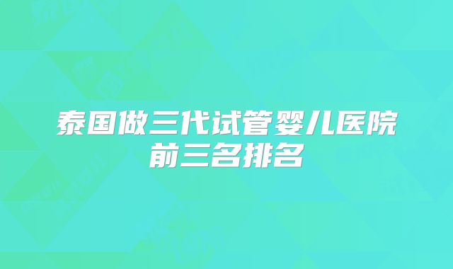 泰国做三代试管婴儿医院前三名排名