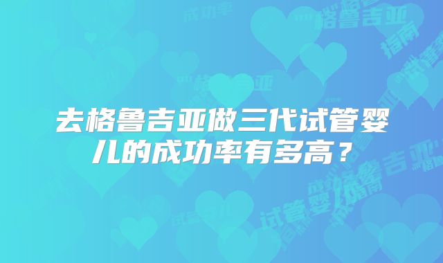去格鲁吉亚做三代试管婴儿的成功率有多高？