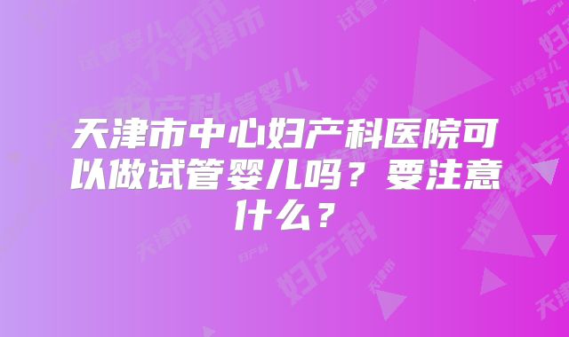 天津市中心妇产科医院可以做试管婴儿吗？要注意什么？