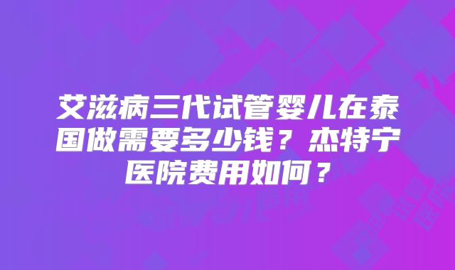 艾滋病三代试管婴儿在泰国做需要多少钱？杰特宁医院费用如何？