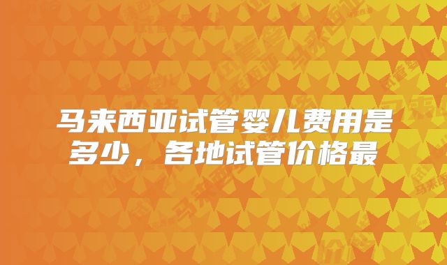 马来西亚试管婴儿费用是多少，各地试管价格最