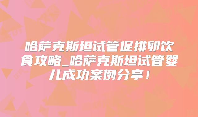 哈萨克斯坦试管促排卵饮食攻略_哈萨克斯坦试管婴儿成功案例分享！