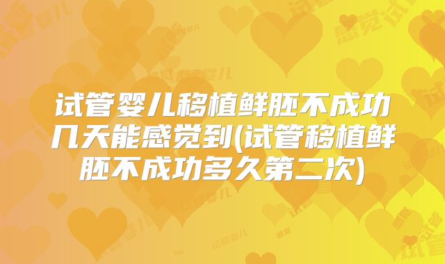试管婴儿移植鲜胚不成功几天能感觉到(试管移植鲜胚不成功多久第二次)