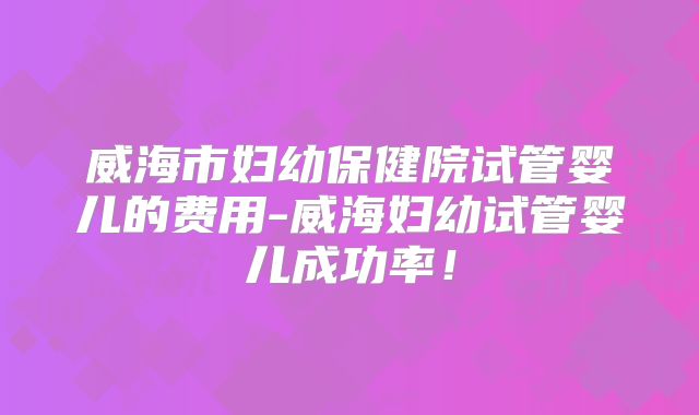 威海市妇幼保健院试管婴儿的费用-威海妇幼试管婴儿成功率!