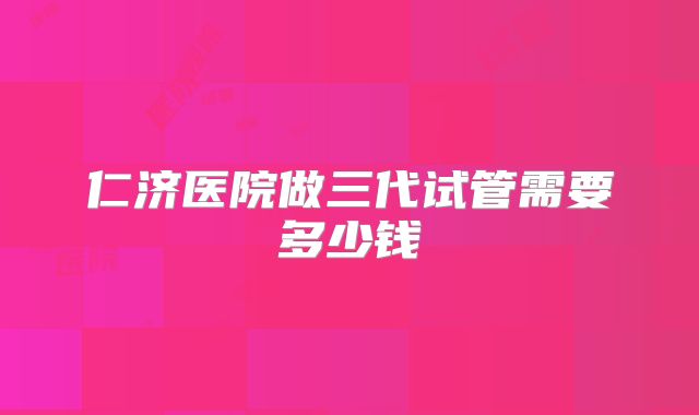 仁济医院做三代试管需要多少钱