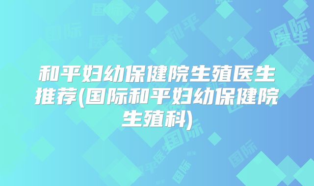 和平妇幼保健院生殖医生推荐(国际和平妇幼保健院生殖科)