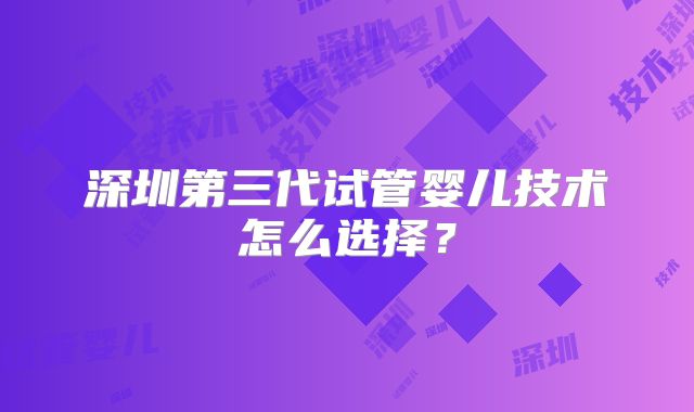 深圳第三代试管婴儿技术怎么选择？