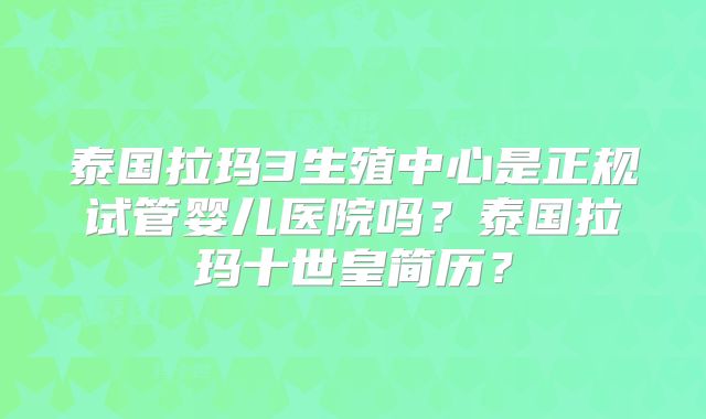 泰国拉玛3生殖中心是正规试管婴儿医院吗？泰国拉玛十世皇简历？
