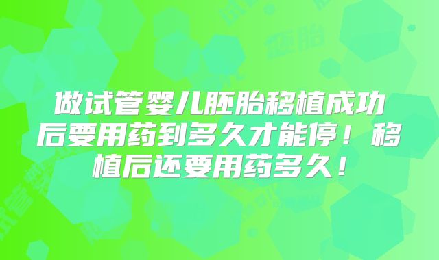 做试管婴儿胚胎移植成功后要用药到多久才能停！移植后还要用药多久！