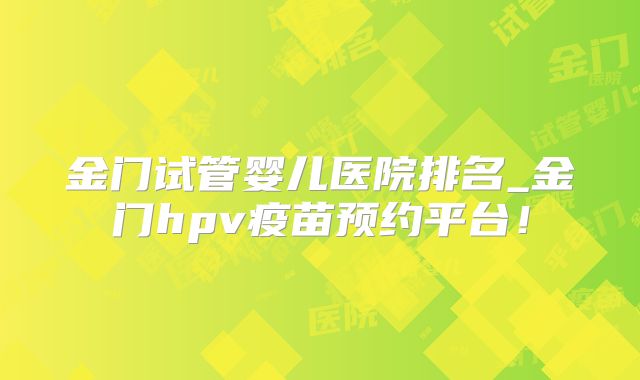 金门试管婴儿医院排名_金门hpv疫苗预约平台!