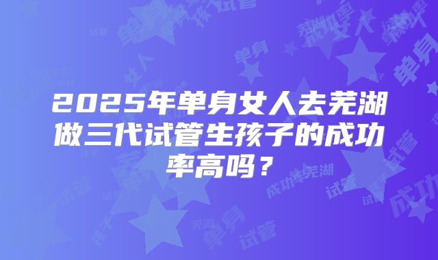 2025年单身女人去芜湖做三代试管生孩子的成功率高吗？