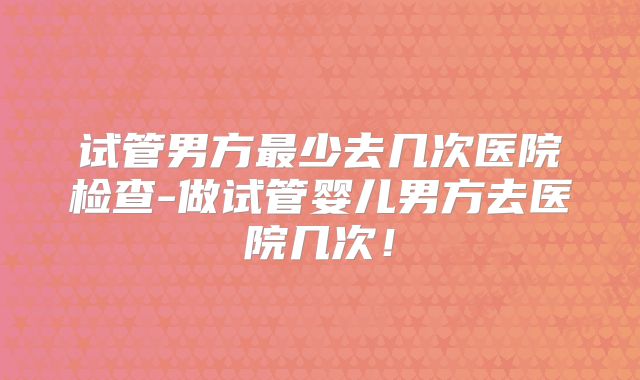试管男方最少去几次医院检查-做试管婴儿男方去医院几次!