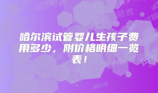哈尔滨试管婴儿生孩子费用多少,附价格明细一览表!