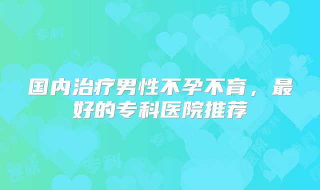 国内治疗男性不孕不育,最好的专科医院推荐