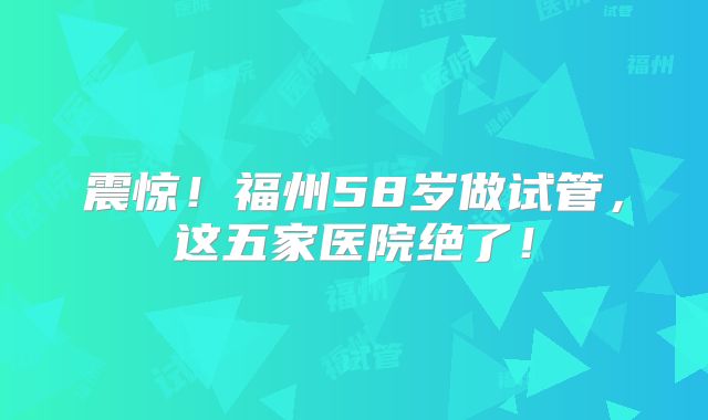震惊!福州58岁做试管,这五家医院绝了!