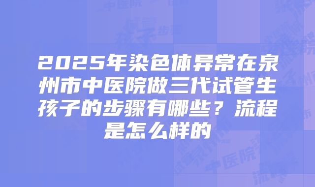 2025年染色体异常在泉州市中医院做三代试管生孩子的步骤有哪些?流程是怎么样的