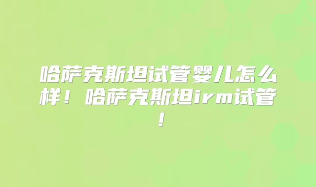 哈萨克斯坦试管婴儿怎么样!哈萨克斯坦irm试管!