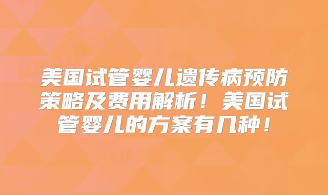 美国试管婴儿遗传病预防策略及费用解析！美国试管婴儿的方案有几种！