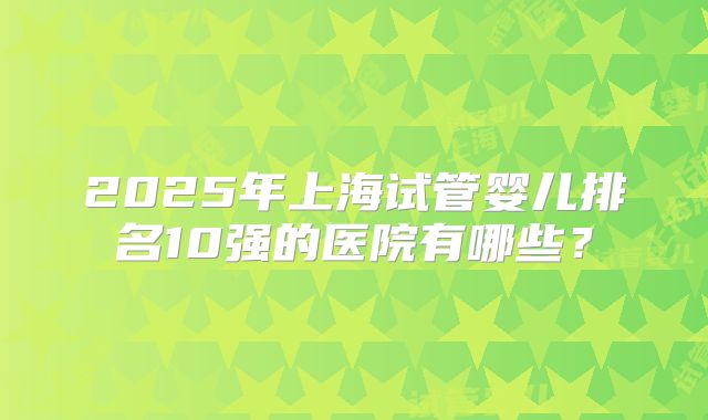 2025年上海试管婴儿排名10强的医院有哪些？