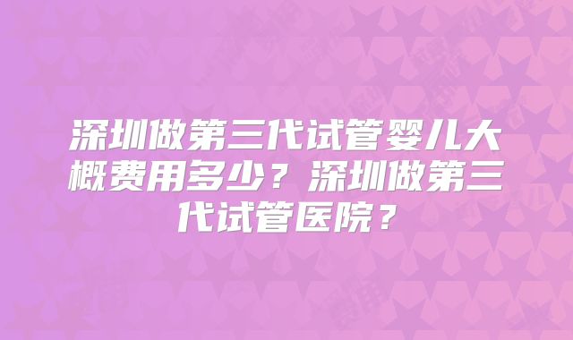 深圳做第三代试管婴儿大概费用多少?深圳做第三代试管医院?