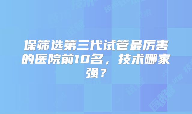 保筛选第三代试管最厉害的医院前10名,技术哪家强?