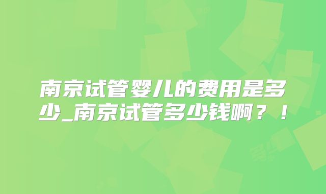 南京试管婴儿的费用是多少_南京试管多少钱啊？！