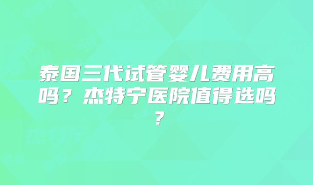 泰国三代试管婴儿费用高吗？杰特宁医院值得选吗？