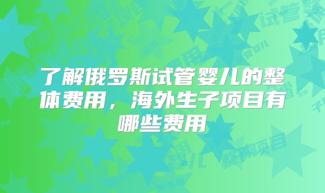 了解俄罗斯试管婴儿的整体费用，海外生子项目有哪些费用
