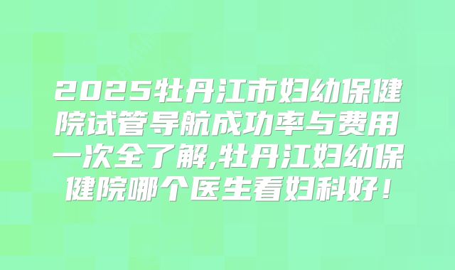 2025牡丹江市妇幼保健院试管导航成功率与费用一次全了解,牡丹江妇幼保健院哪个医生看妇科好!