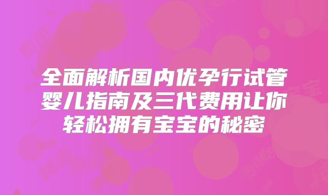 全面解析国内优孕行试管婴儿指南及三代费用让你轻松拥有宝宝的秘密