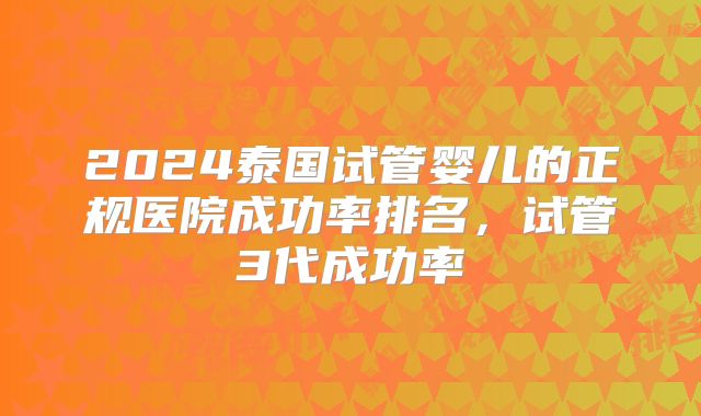 2024泰国试管婴儿的正规医院成功率排名，试管3代成功率