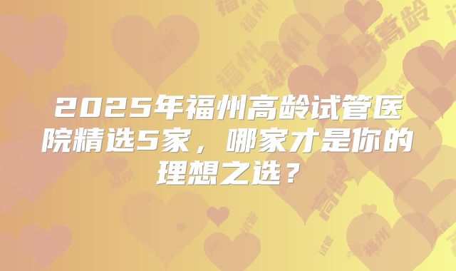 2025年福州高龄试管医院精选5家，哪家才是你的理想之选？