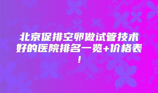 北京促排空卵做试管技术好的医院排名一览+价格表!