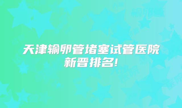 天津输卵管堵塞试管医院新晋排名!