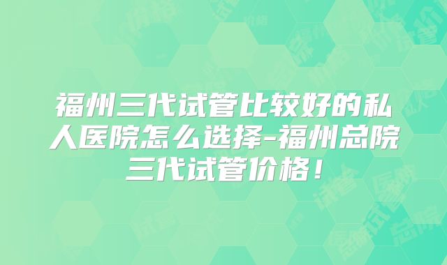 福州三代试管比较好的私人医院怎么选择-福州总院三代试管价格！