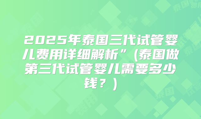 2025年泰国三代试管婴儿费用详细解析”(泰国做第三代试管婴儿需要多少钱?)