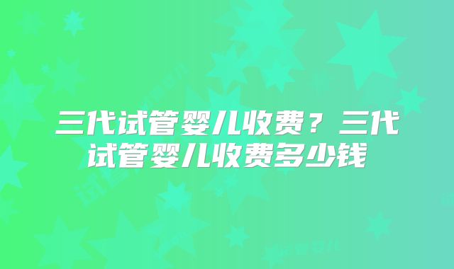 三代试管婴儿收费？三代试管婴儿收费多少钱