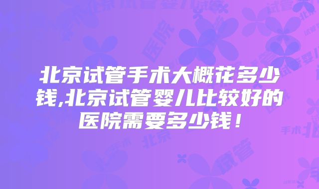 北京试管手术大概花多少钱,北京试管婴儿比较好的医院需要多少钱!