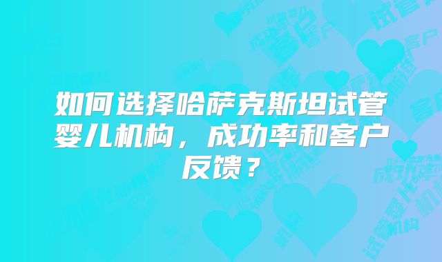 如何选择哈萨克斯坦试管婴儿机构，成功率和客户反馈？