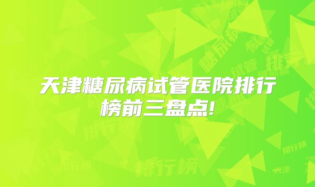 天津糖尿病试管医院排行榜前三盘点!