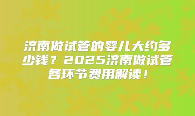 济南做试管的婴儿大约多少钱？2025济南做试管各环节费用解读！