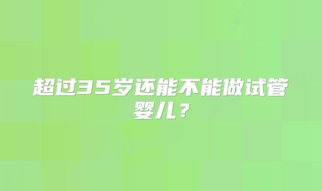 超过35岁还能不能做试管婴儿？