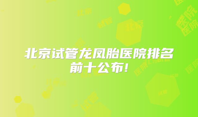 北京试管龙凤胎医院排名前十公布!